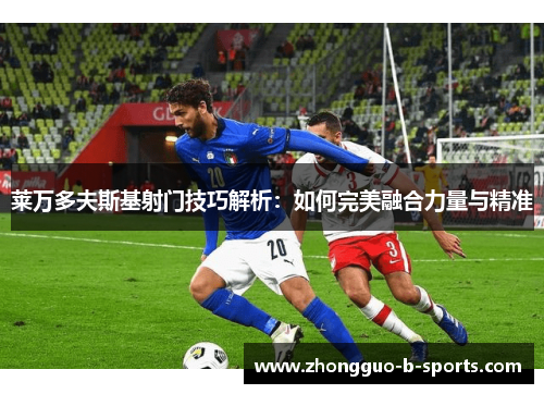 莱万多夫斯基射门技巧解析：如何完美融合力量与精准