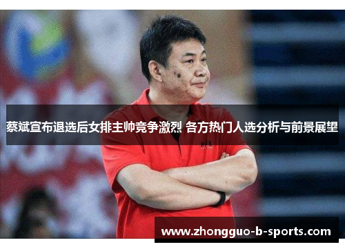 蔡斌宣布退选后女排主帅竞争激烈 各方热门人选分析与前景展望
