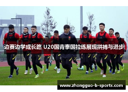 边赛边学成长路 U20国青泰国拉练展现拼搏与进步 边赛边学成长路 U20国青泰国拉练展现拼搏与进步