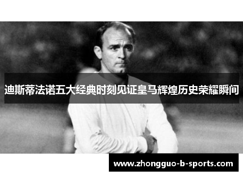 迪斯蒂法诺五大经典时刻见证皇马辉煌历史荣耀瞬间 迪斯蒂法诺五大经典时刻见证皇马辉煌历史荣耀瞬间