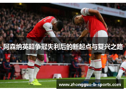 阿森纳英超争冠失利后的新起点与复兴之路 阿森纳英超争冠失利后的新起点与复兴之路