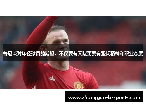 鲁尼谈对年轻球员的期望：不仅要有天赋更要有坚韧精神和职业态度