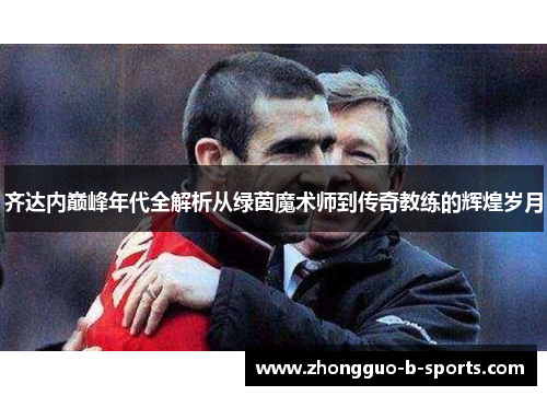 齐达内巅峰年代全解析从绿茵魔术师到传奇教练的辉煌岁月