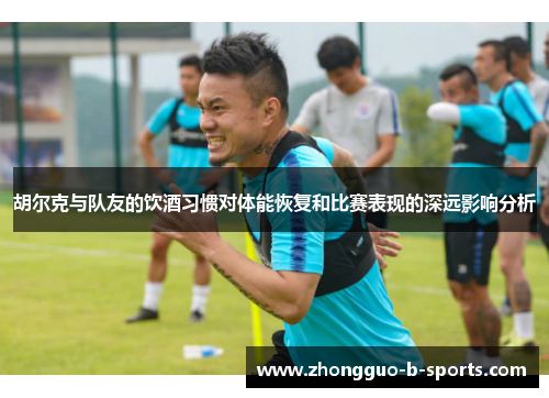 胡尔克与队友的饮酒习惯对体能恢复和比赛表现的深远影响分析