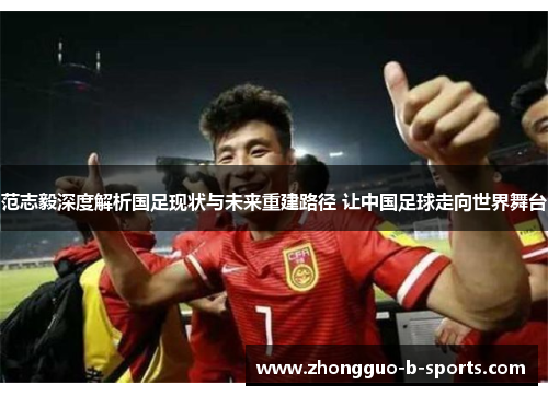 范志毅深度解析国足现状与未来重建路径 让中国足球走向世界舞台