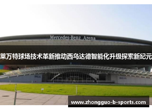 莱万特球场技术革新推动西乌达德智能化升级探索新纪元