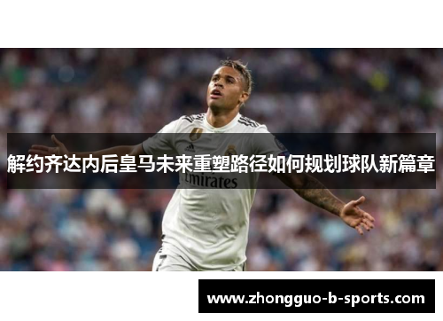 解约齐达内后皇马未来重塑路径如何规划球队新篇章