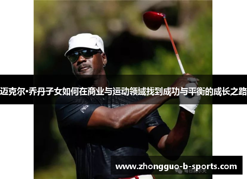 迈克尔·乔丹子女如何在商业与运动领域找到成功与平衡的成长之路