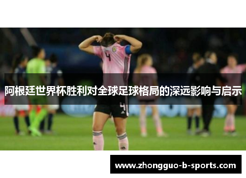 阿根廷世界杯胜利对全球足球格局的深远影响与启示