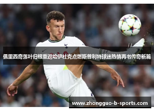 佩里西奇落叶归根重返哈伊杜克点燃斯普利特球迷热情再书传奇新篇 佩里西奇落叶归根重返哈伊杜克点燃斯普利特球迷热情再书传奇新篇
