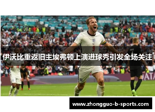 伊沃比重返旧主埃弗顿上演进球秀引发全场关注 伊沃比重返旧主埃弗顿上演进球秀引发全场关注