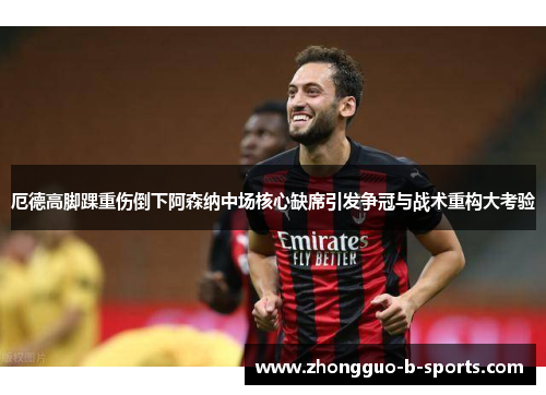 厄德高脚踝重伤倒下阿森纳中场核心缺席引发争冠与战术重构大考验 厄德高脚踝重伤倒下阿森纳中场核心缺席引发争冠与战术重构大考验