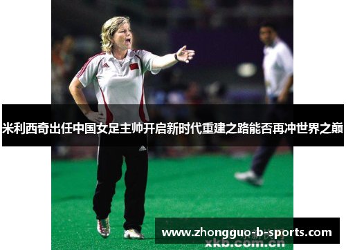 米利西奇出任中国女足主帅开启新时代重建之路能否再冲世界之巅 米利西奇出任中国女足主帅开启新时代重建之路能否再冲世界之巅