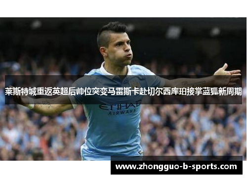 莱斯特城重返英超后帅位突变马雷斯卡赴切尔西库珀接掌蓝狐新周期 莱斯特城重返英超后帅位突变马雷斯卡赴切尔西库珀接掌蓝狐新周期