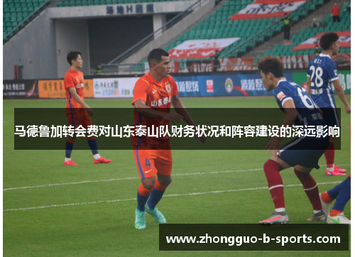 马德鲁加转会费对山东泰山队财务状况和阵容建设的深远影响 马德鲁加转会费对山东泰山队财务状况和阵容建设的深远影响