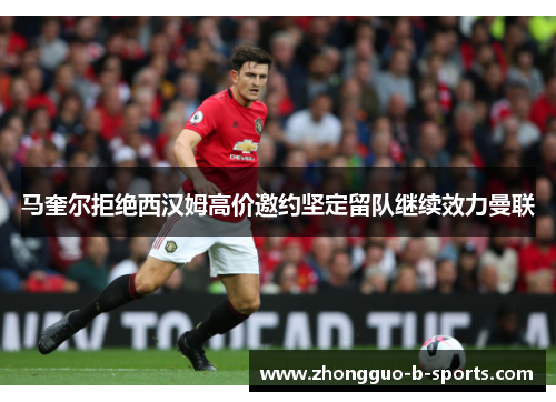 马奎尔拒绝西汉姆高价邀约坚定留队继续效力曼联