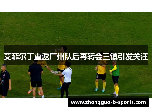 艾菲尔丁重返广州队后再转会三镇引发关注 艾菲尔丁重返广州队后再转会三镇引发关注