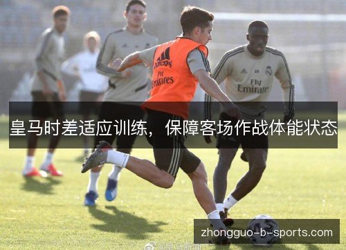 皇马时差适应训练,保障客场作战体能状态 皇马时差适应训练,保障客场作战体能状态
