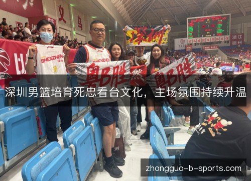 深圳男篮培育死忠看台文化,主场氛围持续升温 深圳男篮培育死忠看台文化,主场氛围持续升温