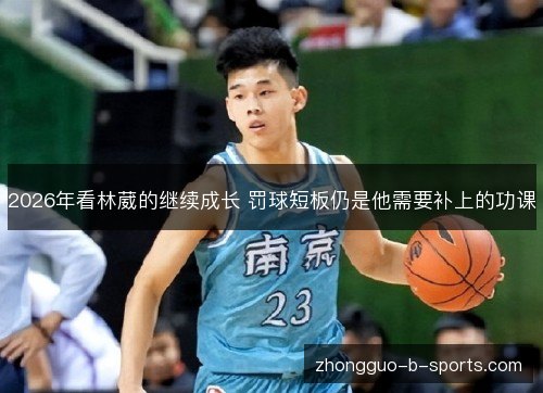 2026年看林葳的继续成长 罚球短板仍是他需要补上的功课 2026年看林葳的继续成长 罚球短板仍是他需要补上的功课